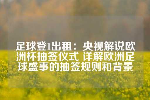 足球登1出租：央视解说欧洲杯抽签仪式 详解欧洲足球盛事的抽签规则和背景-第1张图片-皇冠信用盘出租