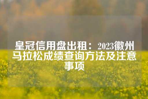 皇冠信用盘出租：2023徽州马拉松成绩查询方法及注意事项