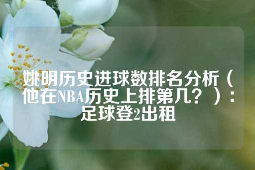 姚明历史进球数排名分析（他在NBA历史上排第几？）：足球登2出租