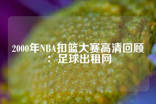 2000年NBA扣篮大赛高清回顾：足球出租网