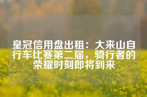 皇冠信用盘出租：大来山自行车比赛第二届，骑行者的荣耀时刻即将到来-第1张图片-皇冠信用盘出租