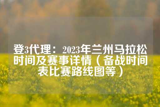 登3代理：2023年兰州马拉松时间及赛事详情（备战时间表比赛路线图等）-第1张图片-皇冠信用盘出租