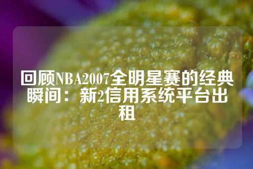 回顾NBA2007全明星赛的经典瞬间：新2信用系统平台出租-第1张图片-皇冠信用盘出租