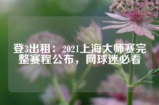 登3出租：2021上海大师赛完整赛程公布，网球迷必看-第1张图片-皇冠信用盘出租