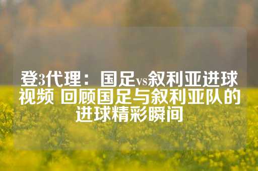 登3代理：国足vs叙利亚进球视频 回顾国足与叙利亚队的进球精彩瞬间