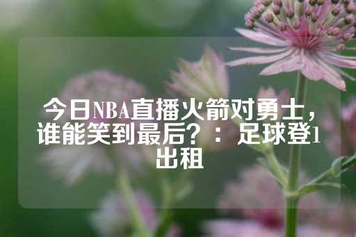 今日NBA直播火箭对勇士，谁能笑到最后？：足球登1出租