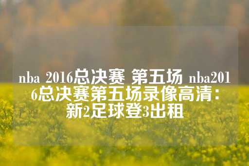 nba 2016总决赛 第五场 nba2016总决赛第五场录像高清：新2足球登3出租-第1张图片-皇冠信用盘出租