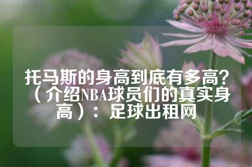 托马斯的身高到底有多高？（介绍NBA球员们的真实身高）：足球出租网