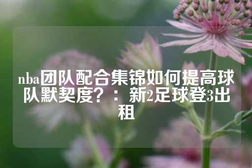 nba团队配合集锦如何提高球队默契度？：新2足球登3出租