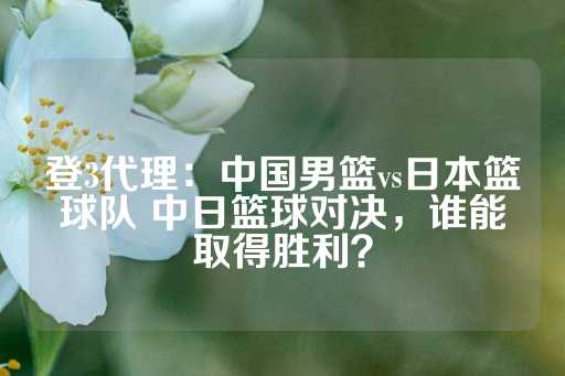 登3代理：中国男篮vs日本篮球队 中日篮球对决，谁能取得胜利？-第1张图片-皇冠信用盘出租