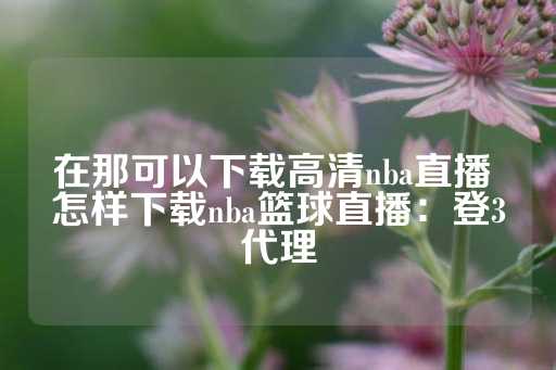 在那可以下载高清nba直播 怎样下载nba篮球直播：登3代理-第1张图片-皇冠信用盘出租