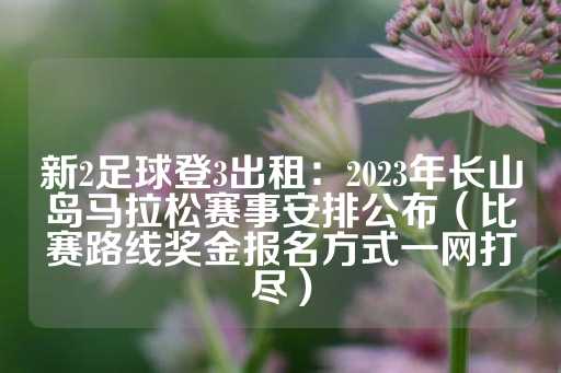 新2足球登3出租：2023年长山岛马拉松赛事安排公布（比赛路线奖金报名方式一网打尽）