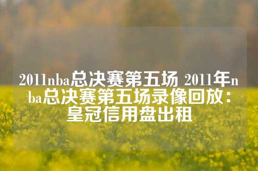 2011nba总决赛第五场 2011年nba总决赛第五场录像回放：皇冠信用盘出租-第1张图片-皇冠信用盘出租