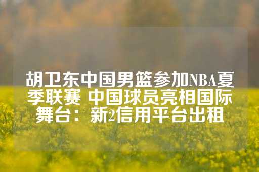 胡卫东中国男篮参加NBA夏季联赛 中国球员亮相国际舞台：新2信用平台出租-第1张图片-皇冠信用盘出租