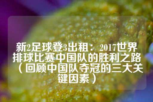 新2足球登3出租：2017世界排球比赛中国队的胜利之路（回顾中国队夺冠的三大关键因素）