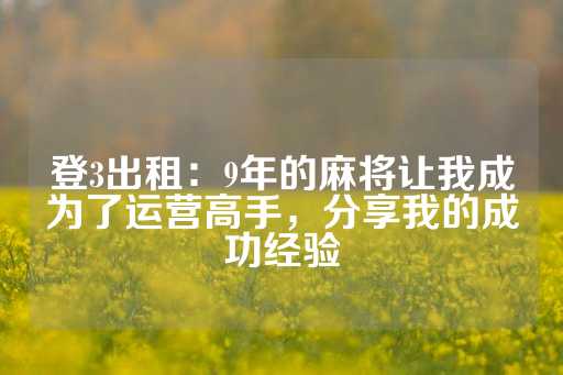 登3出租：9年的麻将让我成为了运营高手，分享我的成功经验