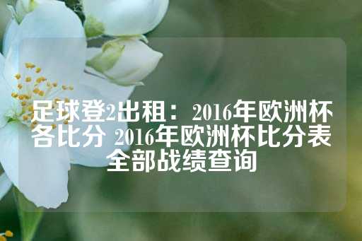 足球登2出租：2016年欧洲杯各比分 2016年欧洲杯比分表全部战绩查询-第1张图片-皇冠信用盘出租