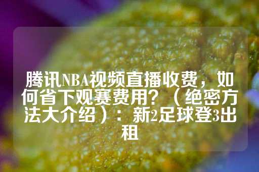 腾讯NBA视频直播收费，如何省下观赛费用？（绝密方法大介绍）：新2足球登3出租