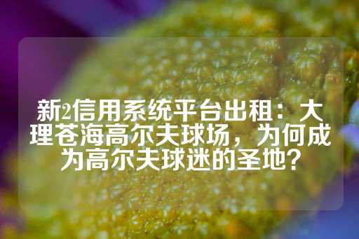 新2信用系统平台出租：大理苍海高尔夫球场，为何成为高尔夫球迷的圣地？-第1张图片-皇冠信用盘出租