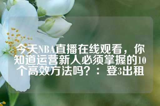 今天NBA直播在线观看，你知道运营新人必须掌握的10个高效方法吗？：登3出租-第1张图片-皇冠信用盘出租