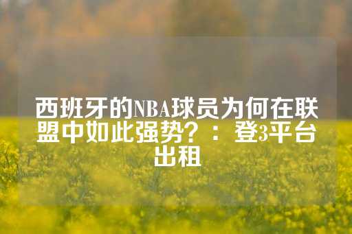 西班牙的NBA球员为何在联盟中如此强势？：登3平台出租-第1张图片-皇冠信用盘出租