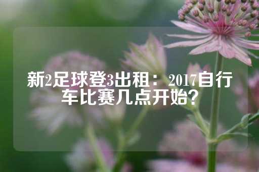 新2足球登3出租：2017自行车比赛几点开始？