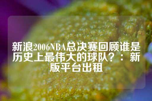 新浪2006NBA总决赛回顾谁是历史上最伟大的球队？：新版平台出租