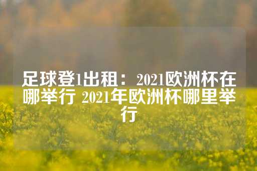 足球登1出租：2021欧洲杯在哪举行 2021年欧洲杯哪里举行-第1张图片-皇冠信用盘出租