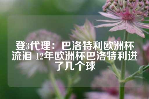 登3代理：巴洛特利欧洲杯流泪 12年欧洲杯巴洛特利进了几个球-第1张图片-皇冠信用盘出租