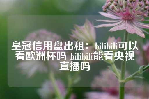 皇冠信用盘出租：bilibili可以看欧洲杯吗 bilibili能看央视直播吗-第1张图片-皇冠信用盘出租