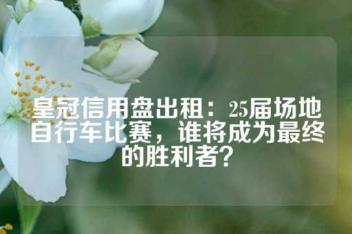 皇冠信用盘出租：25届场地自行车比赛，谁将成为最终的胜利者？-第1张图片-皇冠信用盘出租