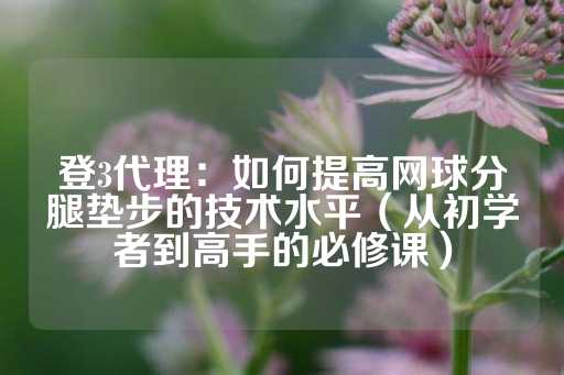 登3代理：如何提高网球分腿垫步的技术水平（从初学者到高手的必修课）-第1张图片-皇冠信用盘出租