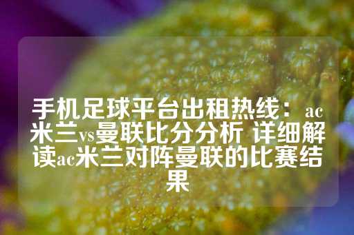 手机足球平台出租热线：ac米兰vs曼联比分分析 详细解读ac米兰对阵曼联的比赛结果