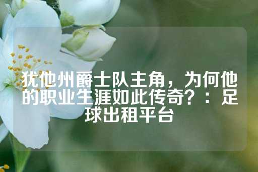 犹他州爵士队主角，为何他的职业生涯如此传奇？：足球出租平台-第1张图片-皇冠信用盘出租