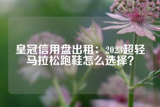 皇冠信用盘出租：2023超轻马拉松跑鞋怎么选择？