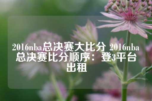 2016nba总决赛大比分 2016nba总决赛比分顺序：登3平台出租-第1张图片-皇冠信用盘出租