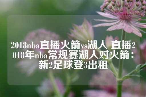 2018nba直播火箭vs湖人 直播2018年nba常规赛湖人对火箭：新2足球登3出租