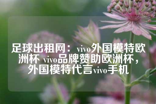 足球出租网：vivo外国模特欧洲杯 vivo品牌赞助欧洲杯，外国模特代言vivo手机