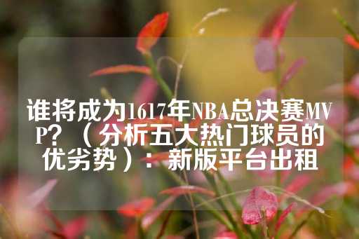 谁将成为1617年NBA总决赛MVP？（分析五大热门球员的优劣势）：新版平台出租