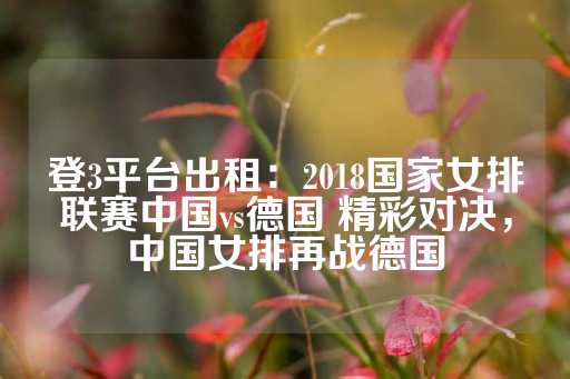 登3平台出租：2018国家女排联赛中国vs德国 精彩对决，中国女排再战德国