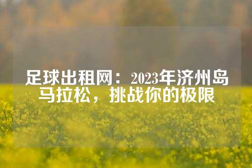 足球出租网：2023年济州岛马拉松，挑战你的极限