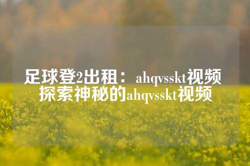 足球登2出租：ahqvsskt视频 探索神秘的ahqvsskt视频-第1张图片-皇冠信用盘出租