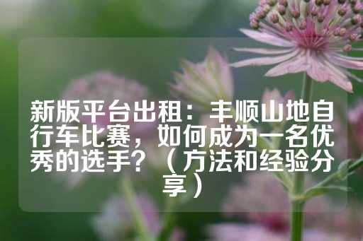 新版平台出租：丰顺山地自行车比赛，如何成为一名优秀的选手？（方法和经验分享）