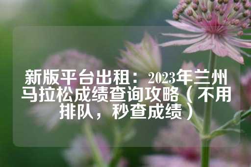 新版平台出租：2023年兰州马拉松成绩查询攻略（不用排队，秒查成绩）