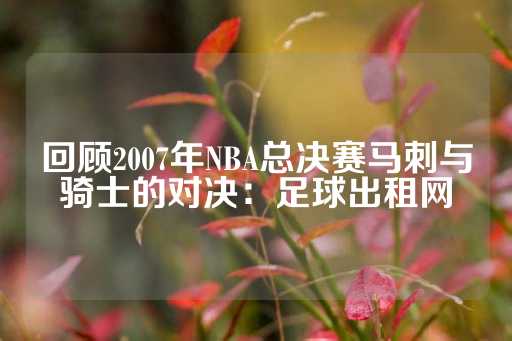 回顾2007年NBA总决赛马刺与骑士的对决：足球出租网-第1张图片-皇冠信用盘出租