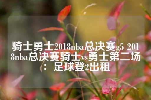 骑士勇士2018nba总决赛g5 2018nba总决赛骑士vs勇士第二场：足球登2出租-第1张图片-皇冠信用盘出租