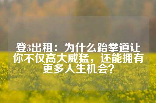 登3出租：为什么跆拳道让你不仅高大威猛，还能拥有更多人生机会？