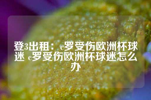 登3出租：c罗受伤欧洲杯球迷 c罗受伤欧洲杯球迷怎么办