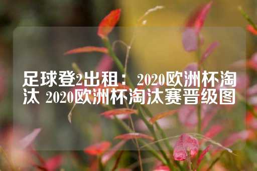 足球登2出租：2020欧洲杯淘汰 2020欧洲杯淘汰赛晋级图