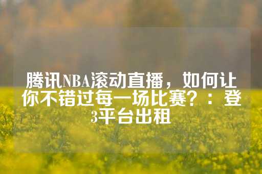 腾讯NBA滚动直播，如何让你不错过每一场比赛？：登3平台出租